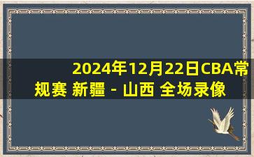 2024年12月22日CBA常规赛 新疆 - 山西 全场录像